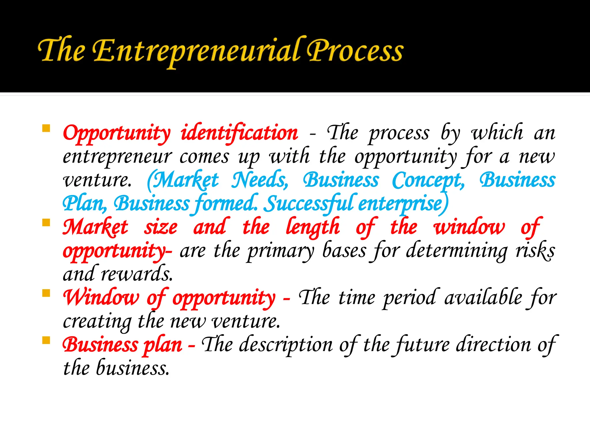 Opportunity identification - The process by which an
entrepreneur comes up with the opportunity for a new
venture. (Market Needs, Business Concept, Business
Plan, Business formed. Successful enterprise)
 Market size and the length of the window of
opportunity- are the primary bases for determining risks
and rewards.
 Window of opportunity - The time period available for
creating the new venture.
 Business plan - The description of the future direction of
the business.
 