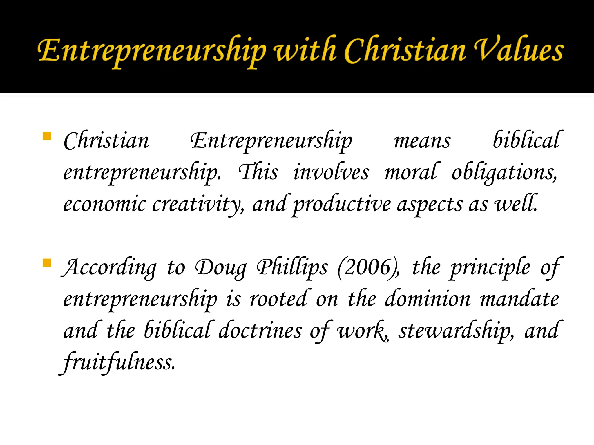  Christian Entrepreneurship means biblical
entrepreneurship. This involves moral obligations,
economic creativity, and productive aspects as well.
 According to Doug Phillips (2006), the principle of
entrepreneurship is rooted on the dominion mandate
and the biblical doctrines of work, stewardship, and
fruitfulness.
 