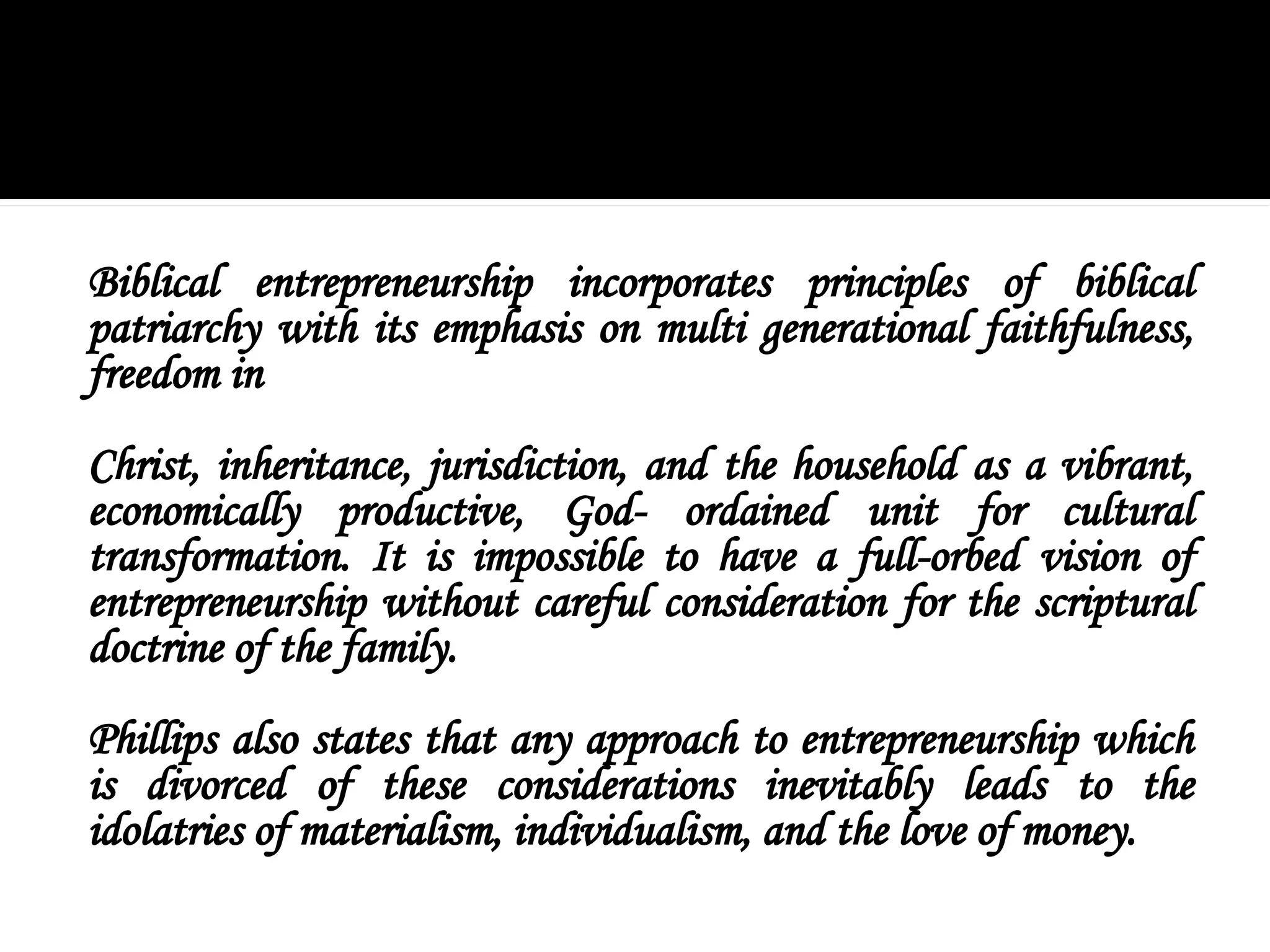 Biblical entrepreneurship incorporates principles of biblical
patriarchy with its emphasis on multi generational faithfulness,
freedom in
Christ, inheritance, jurisdiction, and the household as a vibrant,
economically productive, God- ordained unit for cultural
transformation. It is impossible to have a full-orbed vision of
entrepreneurship without careful consideration for the scriptural
doctrine of the family.
Phillips also states that any approach to entrepreneurship which
is divorced of these considerations inevitably leads to the
idolatries of materialism, individualism, and the love of money.
 