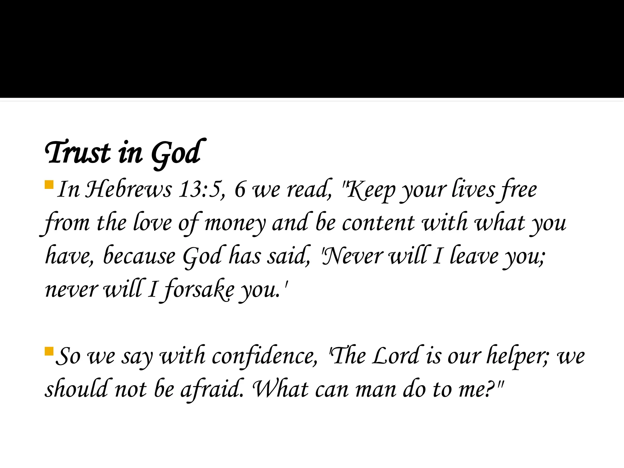 Trust in God
In Hebrews 13:5, 6 we read, "Keep your lives free
from the love of money and be content with what you
have, because God has said, 'Never will I leave you;
never will I forsake you.'
So we say with confidence, 'The Lord is our helper; we
should not be afraid. What can man do to me?"
 