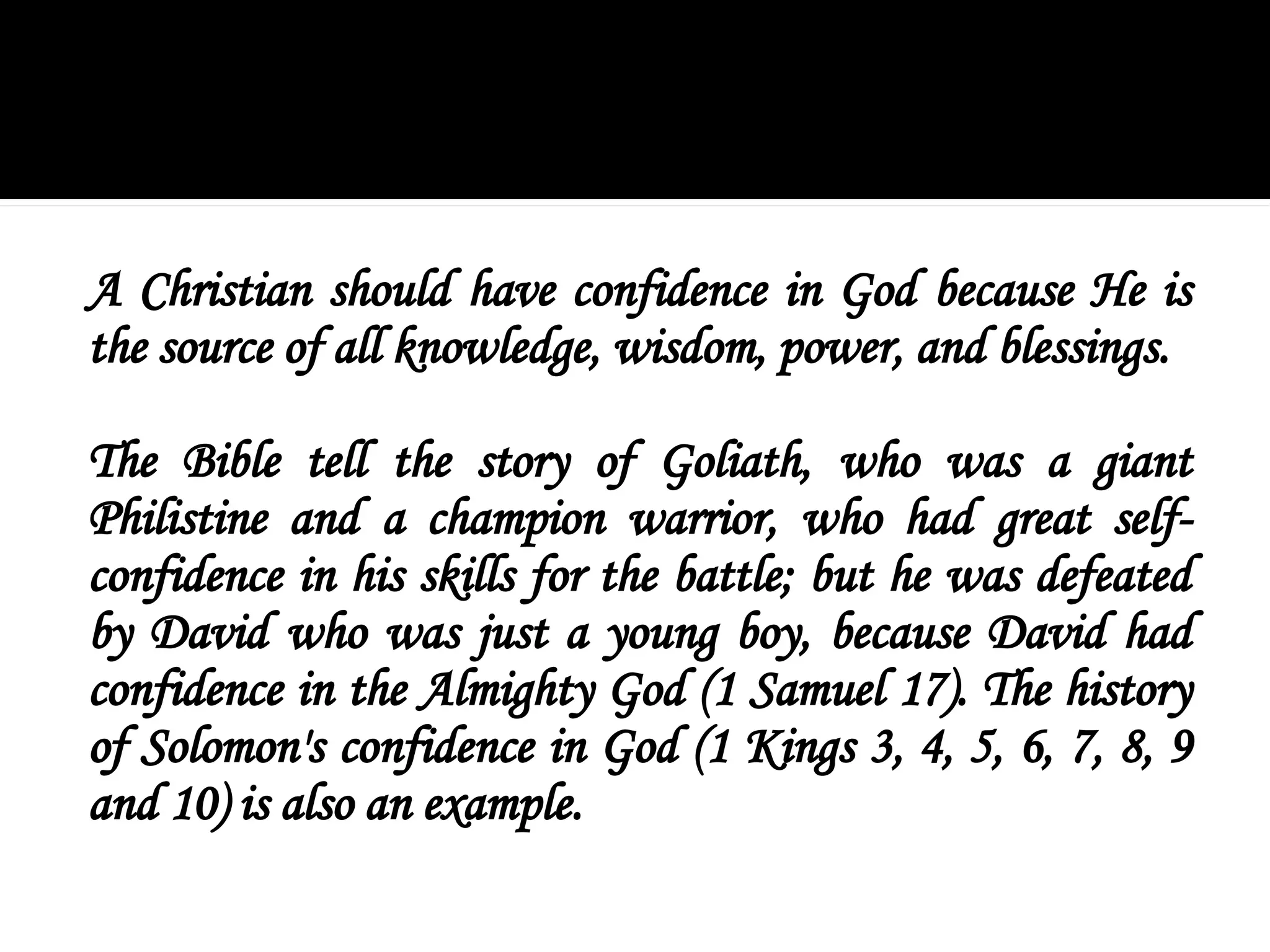 A Christian should have confidence in God because He is
the source of all knowledge, wisdom, power, and blessings.
The Bible tell the story of Goliath, who was a giant
Philistine and a champion warrior, who had great self-
confidence in his skills for the battle; but he was defeated
by David who was just a young boy, because David had
confidence in the Almighty God (1 Samuel 17). The history
of Solomon's confidence in God (1 Kings 3, 4, 5, 6, 7, 8, 9
and 10) is also an example.
 