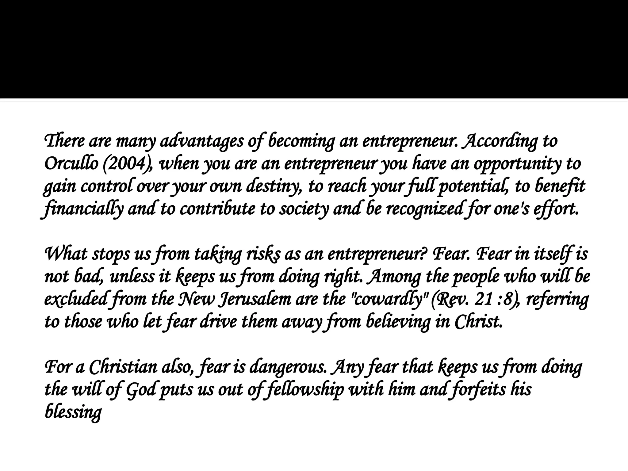 There are many advantages of becoming an entrepreneur. According to
Orcullo (2004), when you are an entrepreneur you have an opportunity to
gain control over your own destiny, to reach your full potential, to benefit
financially and to contribute to society and be recognized for one's effort.
What stops us from taking risks as an entrepreneur? Fear. Fear in itself is
not bad, unless it keeps us from doing right. Among the people who will be
excluded from the New Jerusalem are the "cowardly" (Rev. 21 :8), referring
to those who let fear drive them away from believing in Christ.
For a Christian also, fear is dangerous. Any fear that keeps us from doing
the will of God puts us out of fellowship with him and forfeits his
blessing
 