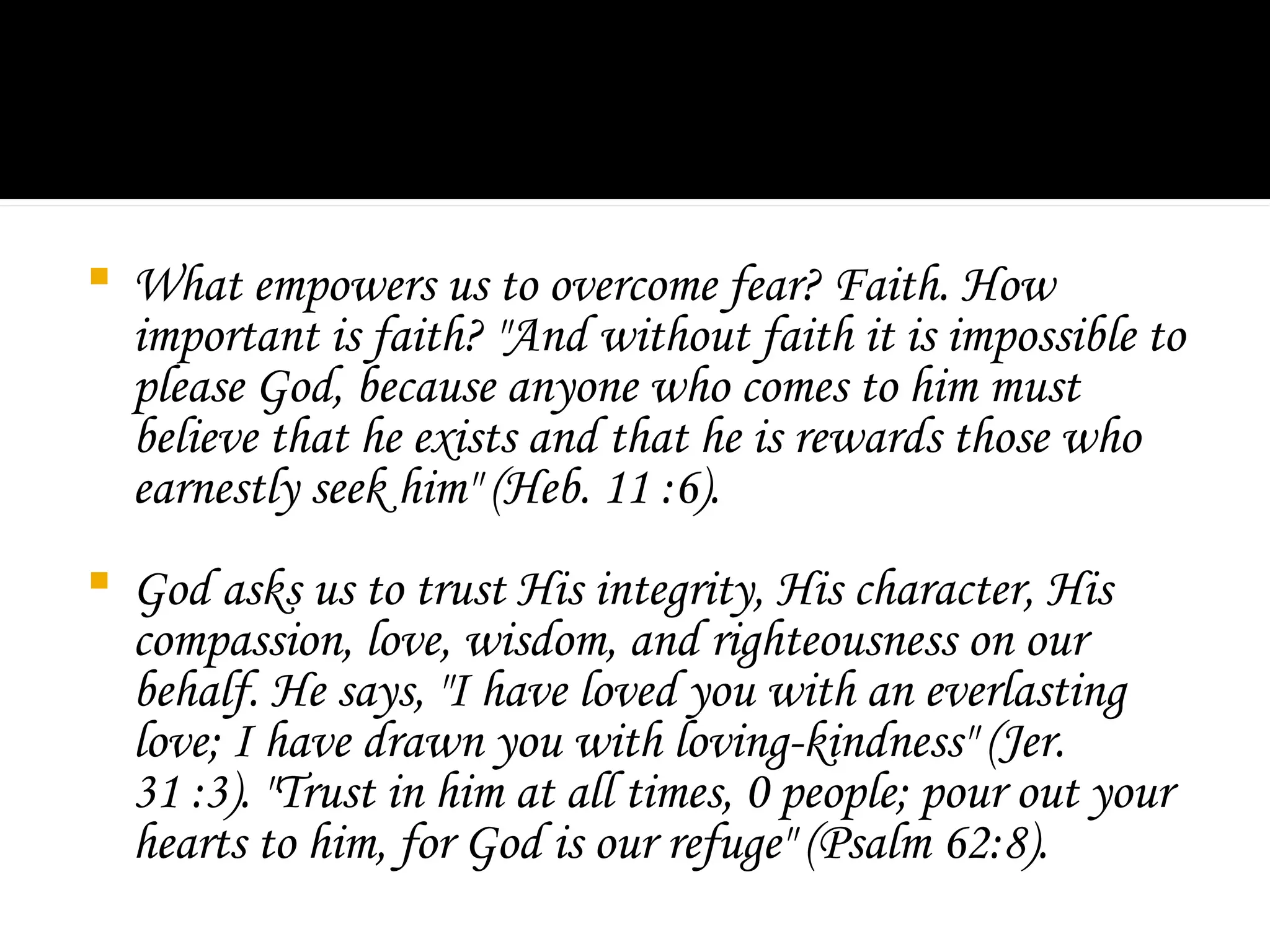  What empowers us to overcome fear? Faith. How
important is faith? "And without faith it is impossible to
please God, because anyone who comes to him must
believe that he exists and that he is rewards those who
earnestly seek him" (Heb. 11 :6).
 God asks us to trust His integrity, His character, His
compassion, love, wisdom, and righteousness on our
behalf. He says, "I have loved you with an everlasting
love; I have drawn you with loving-kindness" (Jer.
31 :3). "Trust in him at all times, 0 people; pour out your
hearts to him, for God is our refuge" (Psalm 62:8).
 