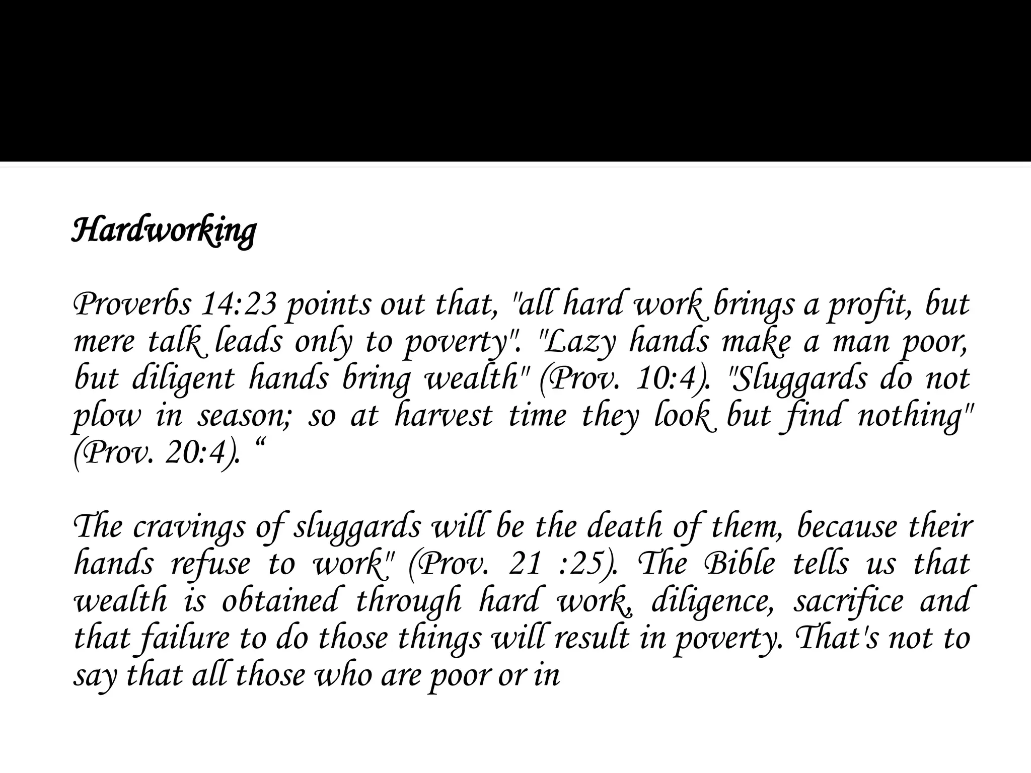 Hardworking
Proverbs 14:23 points out that, "all hard work brings a profit, but
mere talk leads only to poverty". "Lazy hands make a man poor,
but diligent hands bring wealth" (Prov. 10:4). "Sluggards do not
plow in season; so at harvest time they look but find nothing"
(Prov. 20:4). “
The cravings of sluggards will be the death of them, because their
hands refuse to work" (Prov. 21 :25). The Bible tells us that
wealth is obtained through hard work, diligence, sacrifice and
that failure to do those things will result in poverty. That's not to
say that all those who are poor or in
 