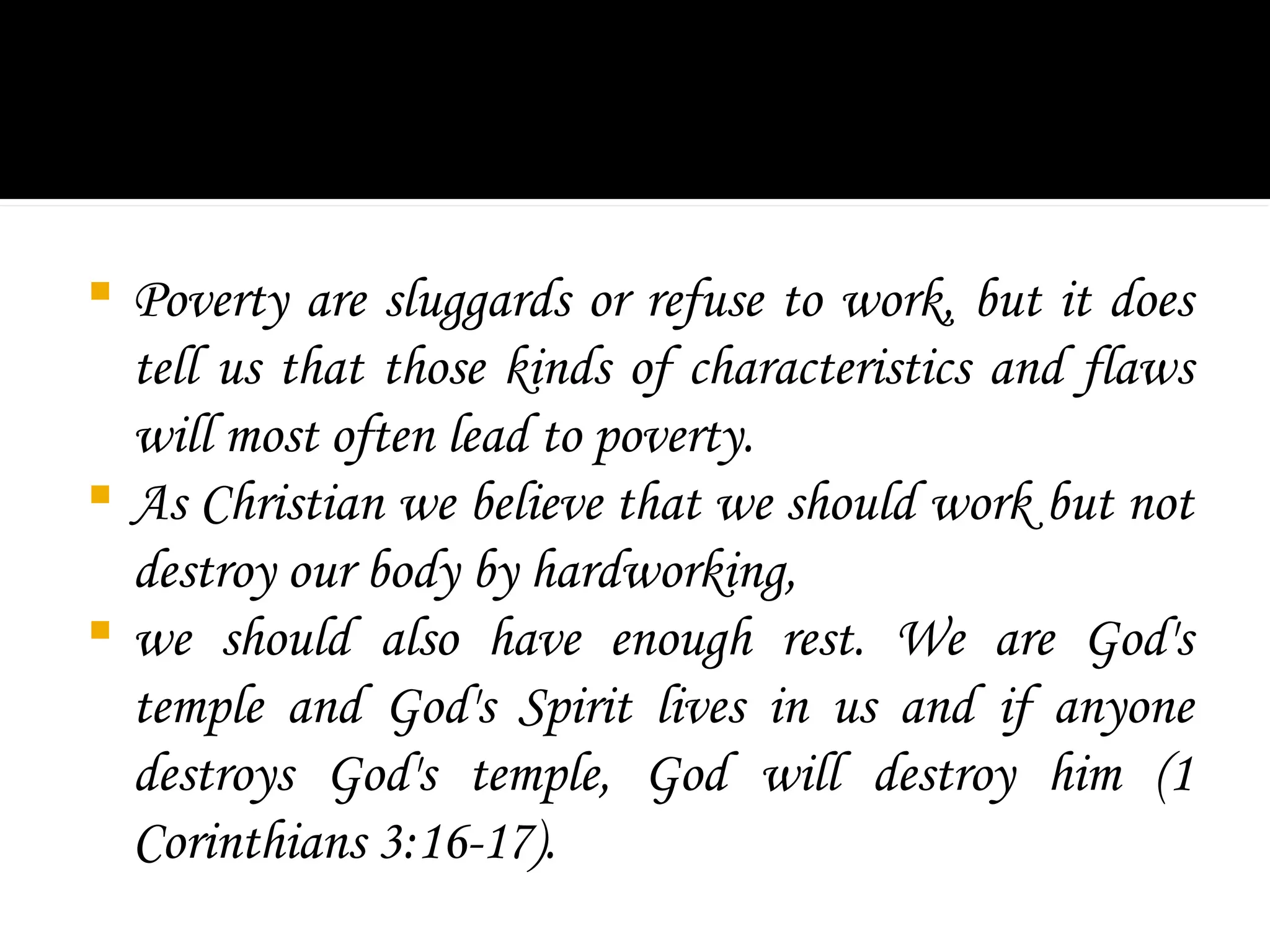  Poverty are sluggards or refuse to work, but it does
tell us that those kinds of characteristics and flaws
will most often lead to poverty.
 As Christian we believe that we should work but not
destroy our body by hardworking,
 we should also have enough rest. We are God's
temple and God's Spirit lives in us and if anyone
destroys God's temple, God will destroy him (1
Corinthians 3:16-17).
 