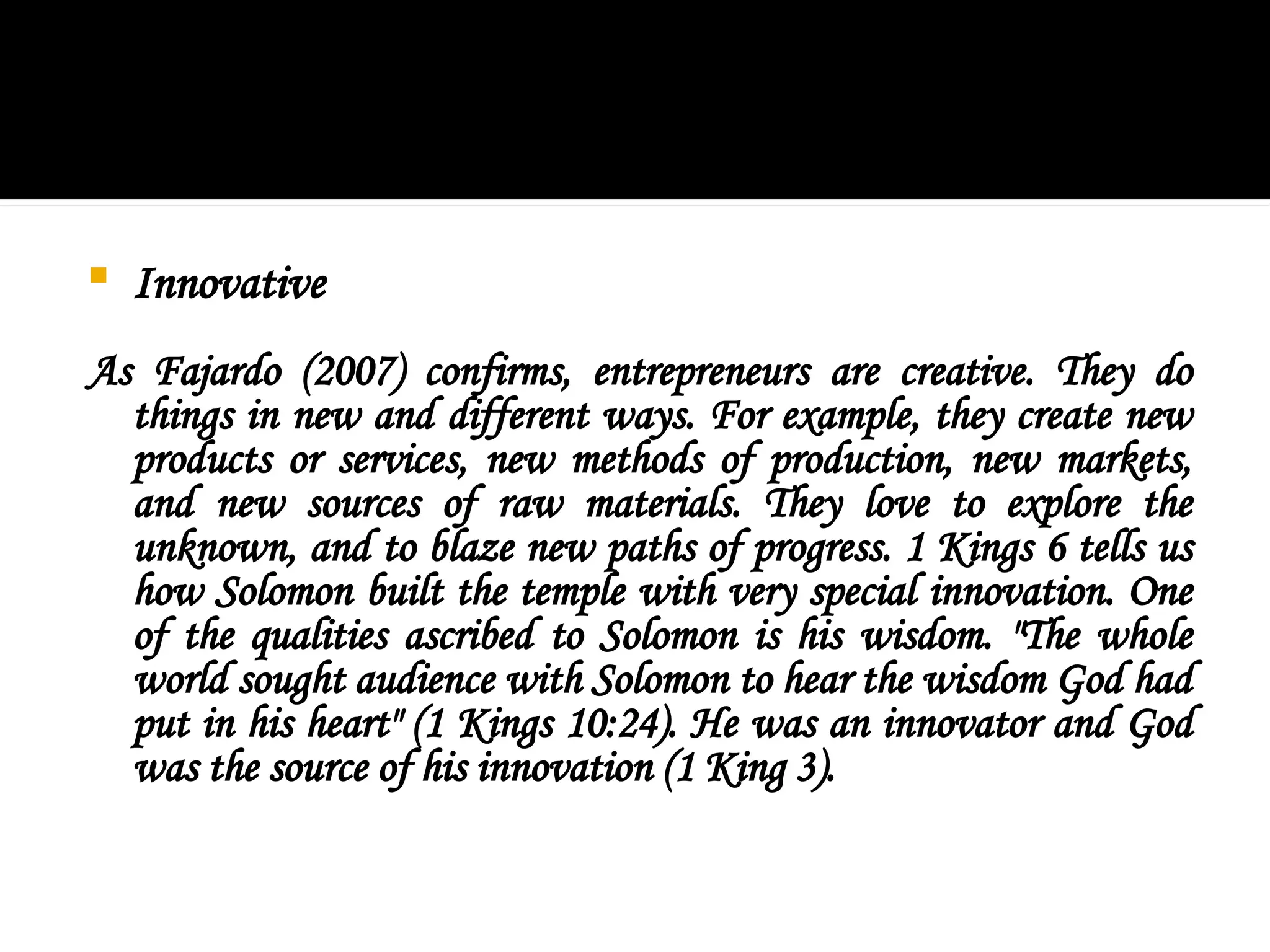  Innovative
As Fajardo (2007) confirms, entrepreneurs are creative. They do
things in new and different ways. For example, they create new
products or services, new methods of production, new markets,
and new sources of raw materials. They love to explore the
unknown, and to blaze new paths of progress. 1 Kings 6 tells us
how Solomon built the temple with very special innovation. One
of the qualities ascribed to Solomon is his wisdom. "The whole
world sought audience with Solomon to hear the wisdom God had
put in his heart" (1 Kings 10:24). He was an innovator and God
was the source of his innovation (1 King 3).
 