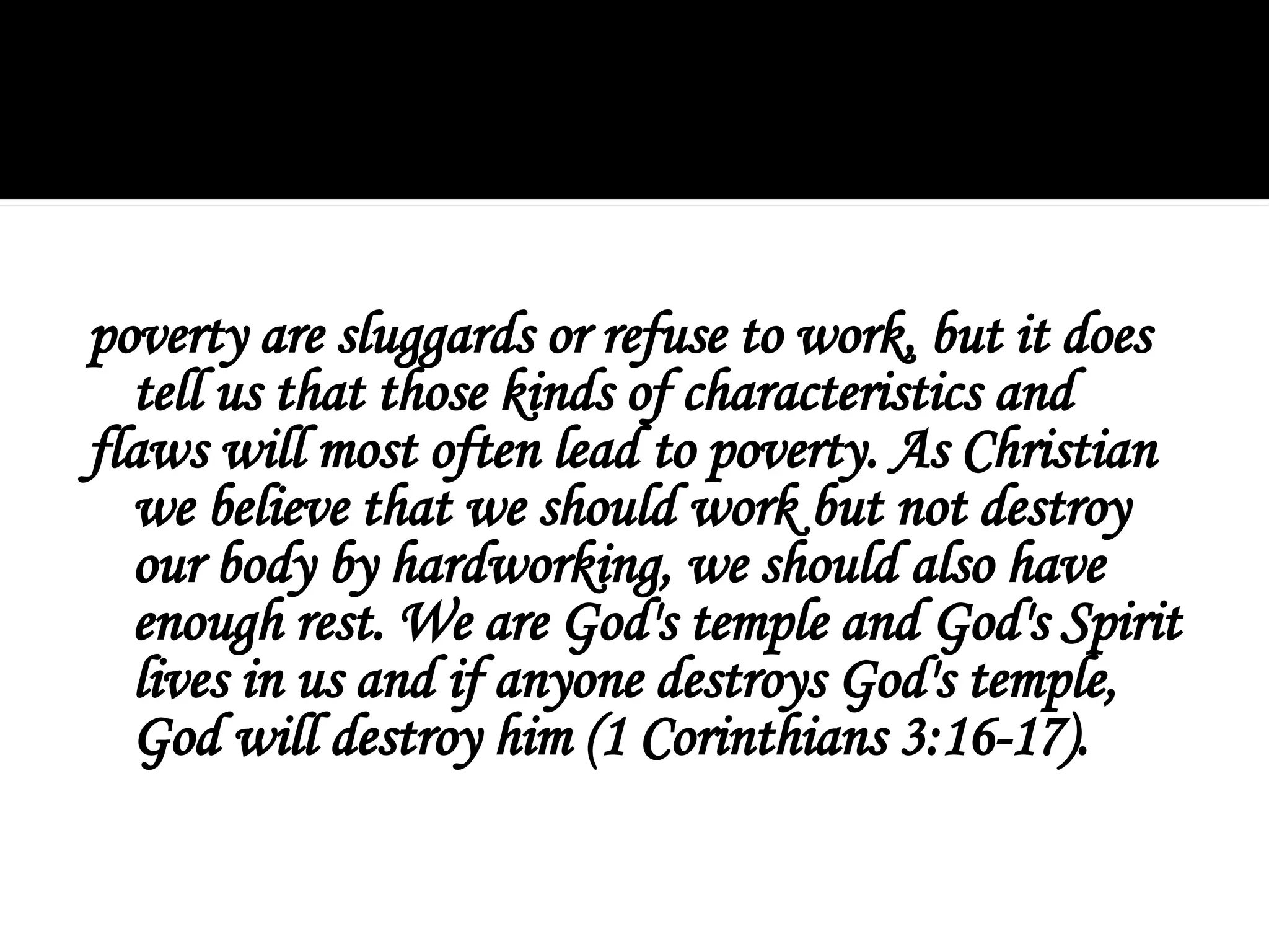 poverty are sluggards or refuse to work, but it does
tell us that those kinds of characteristics and
flaws will most often lead to poverty. As Christian
we believe that we should work but not destroy
our body by hardworking, we should also have
enough rest. We are God's temple and God's Spirit
lives in us and if anyone destroys God's temple,
God will destroy him (1 Corinthians 3:16-17).
 