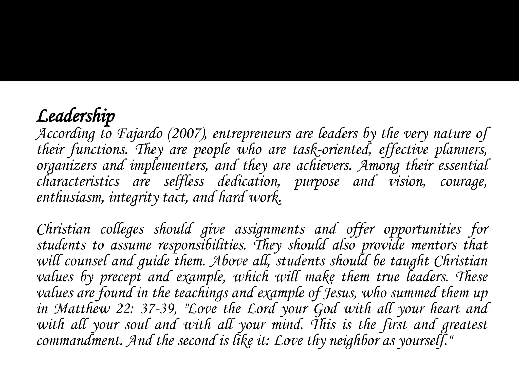 Leadership
According to Fajardo (2007), entrepreneurs are leaders by the very nature of
their functions. They are people who are task-oriented, effective planners,
organizers and implementers, and they are achievers. Among their essential
characteristics are selfless dedication, purpose and vision, courage,
enthusiasm, integrity tact, and hard work.
Christian colleges should give assignments and offer opportunities for
students to assume responsibilities. They should also provide mentors that
will counsel and guide them. Above all, students should be taught Christian
values by precept and example, which will make them true leaders. These
values are found in the teachings and example of Jesus, who summed them up
in Matthew 22: 37-39, "Love the Lord your God with all your heart and
with all your soul and with all your mind. This is the first and greatest
commandment. And the second is like it: Love thy neighbor as yourself."
 