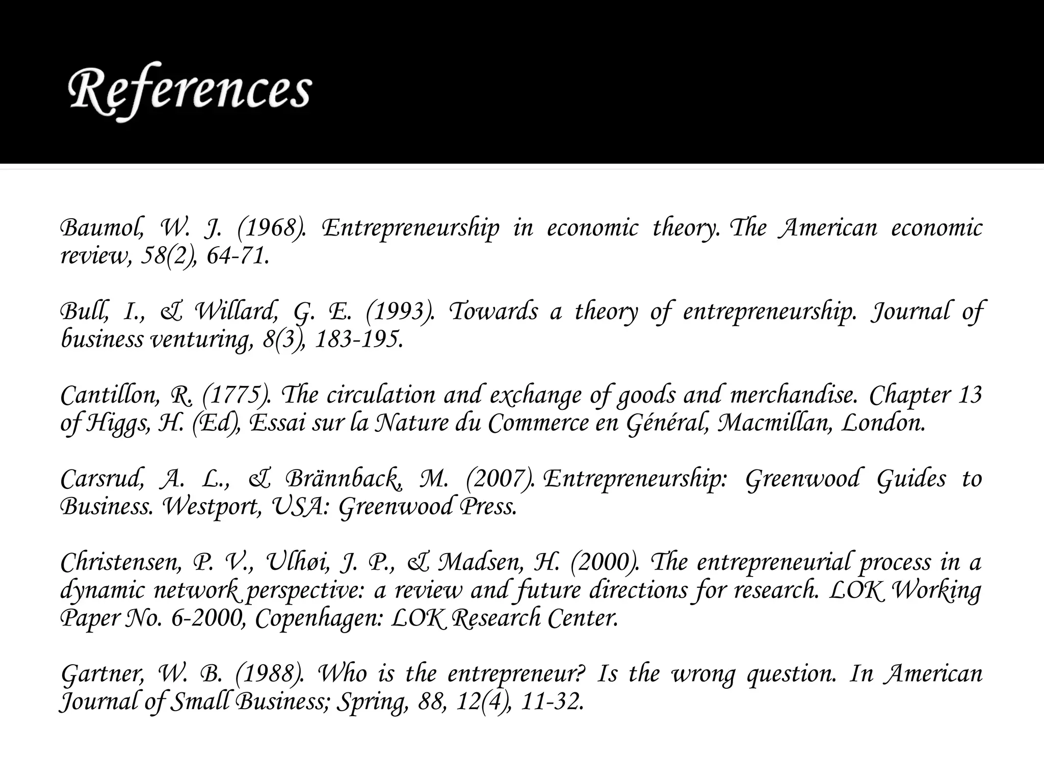 Baumol, W. J. (1968). Entrepreneurship in economic theory. The American economic
review, 58(2), 64-71.
Bull, I., & Willard, G. E. (1993). Towards a theory of entrepreneurship. Journal of
business venturing, 8(3), 183-195.
Cantillon, R. (1775). The circulation and exchange of goods and merchandise. Chapter 13
of Higgs, H. (Ed), Essai sur la Nature du Commerce en Général, Macmillan, London.
Carsrud, A. L., & Brännback, M. (2007). Entrepreneurship: Greenwood Guides to
Business. Westport, USA: Greenwood Press.
Christensen, P. V., Ulhøi, J. P., & Madsen, H. (2000). The entrepreneurial process in a
dynamic network perspective: a review and future directions for research. LOK Working
Paper No. 6-2000, Copenhagen: LOK Research Center.
Gartner, W. B. (1988). Who is the entrepreneur? Is the wrong question. In American
Journal of Small Business; Spring, 88, 12(4), 11-32.
 