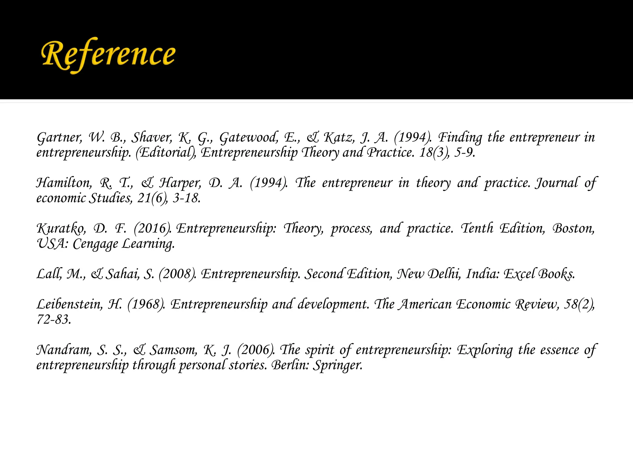 Gartner, W. B., Shaver, K. G., Gatewood, E., & Katz, J. A. (1994). Finding the entrepreneur in
entrepreneurship. (Editorial), Entrepreneurship Theory and Practice. 18(3), 5-9.
Hamilton, R. T., & Harper, D. A. (1994). The entrepreneur in theory and practice. Journal of
economic Studies, 21(6), 3-18.
Kuratko, D. F. (2016). Entrepreneurship: Theory, process, and practice. Tenth Edition, Boston,
USA: Cengage Learning.
Lall, M., & Sahai, S. (2008). Entrepreneurship. Second Edition, New Delhi, India: Excel Books.
Leibenstein, H. (1968). Entrepreneurship and development. The American Economic Review, 58(2),
72-83.
Nandram, S. S., & Samsom, K. J. (2006). The spirit of entrepreneurship: Exploring the essence of
entrepreneurship through personal stories. Berlin: Springer.
 