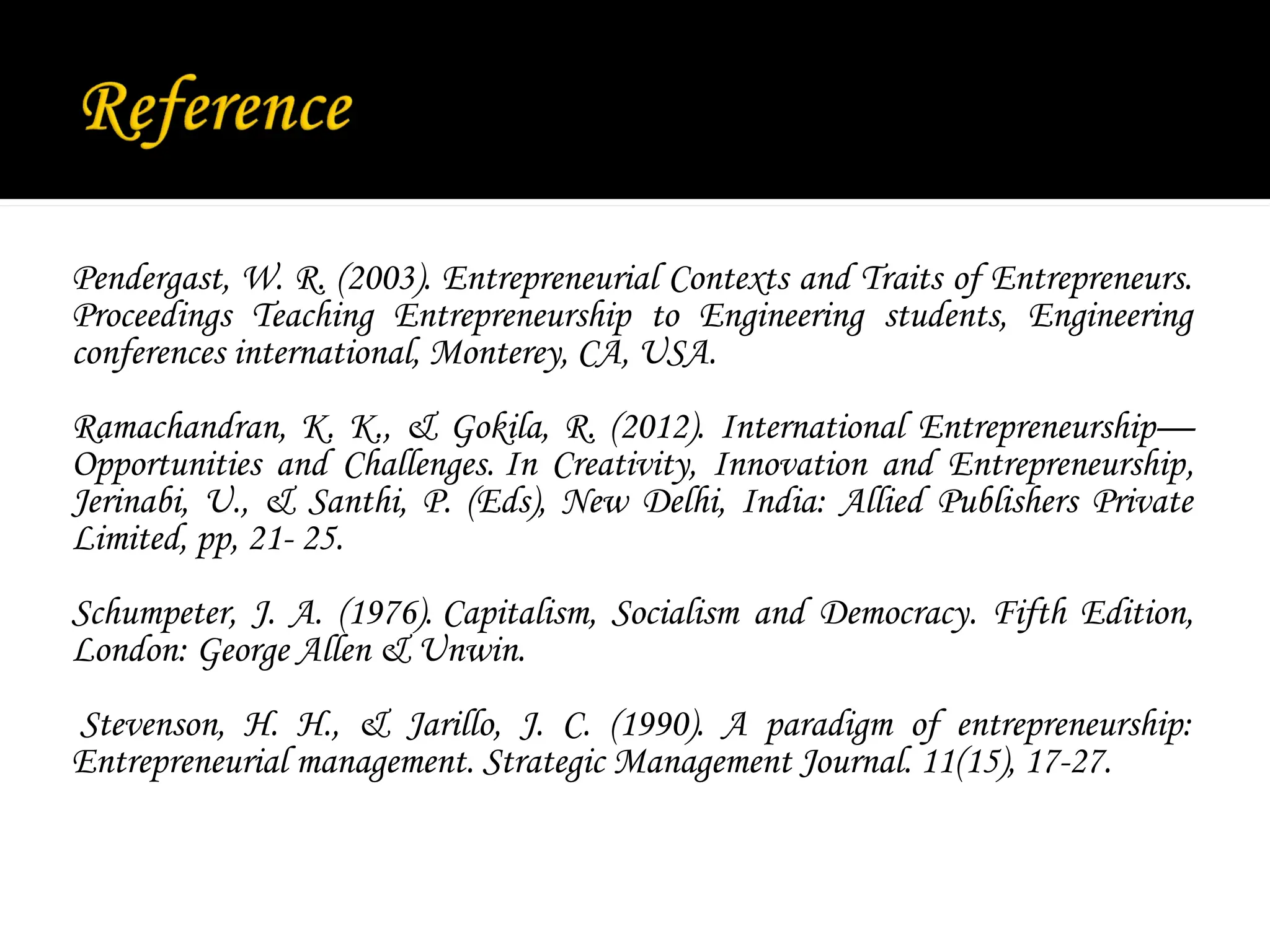 Pendergast, W. R. (2003). Entrepreneurial Contexts and Traits of Entrepreneurs.
Proceedings Teaching Entrepreneurship to Engineering students, Engineering
conferences international, Monterey, CA, USA.
Ramachandran, K. K., & Gokila, R. (2012). International Entrepreneurship—
Opportunities and Challenges. In Creativity, Innovation and Entrepreneurship,
Jerinabi, U., & Santhi, P. (Eds), New Delhi, India: Allied Publishers Private
Limited, pp, 21- 25.
Schumpeter, J. A. (1976). Capitalism, Socialism and Democracy. Fifth Edition,
London: George Allen & Unwin.
Stevenson, H. H., & Jarillo, J. C. (1990). A paradigm of entrepreneurship:
Entrepreneurial management. Strategic Management Journal. 11(15), 17-27.
 