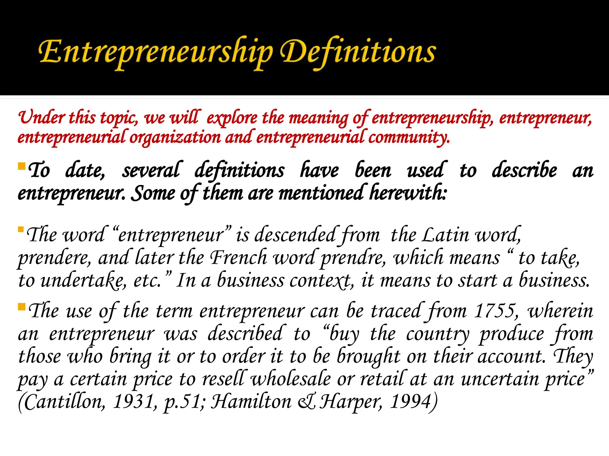 Under this topic, we will explore the meaning of entrepreneurship, entrepreneur,
entrepreneurial organization and entrepreneurial community.
To date, several definitions have been used to describe an
entrepreneur. Some of them are mentioned herewith:
The word “entrepreneur” is descended from the Latin word,
prendere, and later the French word prendre, which means “ to take,
to undertake, etc.” In a business context, it means to start a business.
The use of the term entrepreneur can be traced from 1755, wherein
an entrepreneur was described to “buy the country produce from
those who bring it or to order it to be brought on their account. They
pay a certain price to resell wholesale or retail at an uncertain price”
(Cantillon, 1931, p.51; Hamilton & Harper, 1994)
 