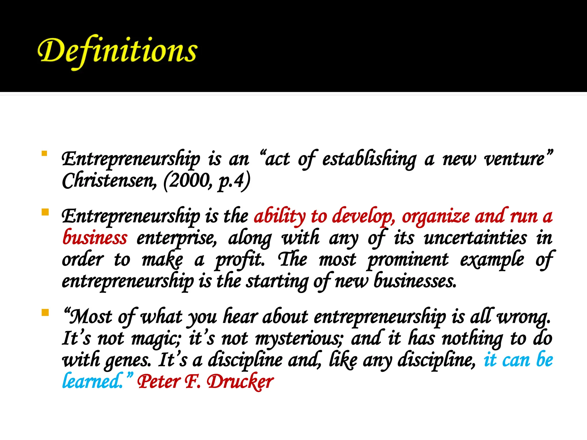  Entrepreneurship is an “act of establishing a new venture”
Christensen, (2000, p.4)
 Entrepreneurship is the ability to develop, organize and run a
business enterprise, along with any of its uncertainties in
order to make a profit. The most prominent example of
entrepreneurship is the starting of new businesses.
 “Most of what you hear about entrepreneurship is all wrong.
It’s not magic; it’s not mysterious; and it has nothing to do
with genes. It’s a discipline and, like any discipline, it can be
learned.” Peter F. Drucker
 