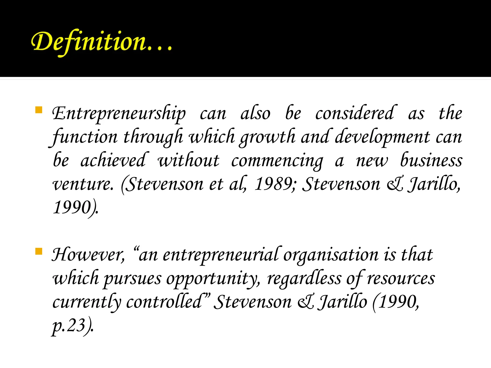  Entrepreneurship can also be considered as the
function through which growth and development can
be achieved without commencing a new business
venture. (Stevenson et al, 1989; Stevenson & Jarillo,
1990).
 However, “an entrepreneurial organisation is that
which pursues opportunity, regardless of resources
currently controlled” Stevenson & Jarillo (1990,
p.23).
 