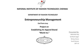 Presented By:
Abhishek Raj
Sarthak Sagar
Shriya Arora
Sunil Kumar
DFT-VI
NATIONAL INSTITUTE OF FASHION TECHNOLOGY, CHENNAI
DEPARTMENT OF FASHION TECHNOLOGY
Entrepreneurship Management
End Term Jury
Project on
Establishing An Apparel Brand
“Monk Inc.”
 
