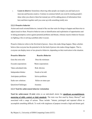 By Mujuni A., University of DSM Computing Centre (UCC) 
8 
v. Learn to observe: Sometimes observing other people can inspire you and lead you to innovate and become creative. Contrary to common beliefs you wont be stealing people's ideas when you observe them but instead you will be adding pieces of information from here and there together until you come up with something totally new 
2.2.2: Proactive behavior Action and result oriented behavior, instead of the one that waits for things to happen and then tries to adjust (react) to them. Proactive behavior aims at identification and exploitation of opportunities and in taking preemptory action against potential problems and threats, whereas reactive behavior focuses on fighting a fire or solving a problem after it occurs. Proactive behavior refers to the first kind of person - those who make things happen. Many scholars believe that everyone has the potential to be the kind of person who makes things happen. That is, everyone can display more or less proactive behavior, depending on their motivation in the situation. Proactive Behavior Reactive Behavior Goes the extra mile Does the minimum Exceeds expectations Meets expectations Takes calculated risks Risk Adverse Independent thinker Needs to be told Anticipates problems Solves problems Seeks new solutions Relies on status quo Questions/Challenges Assumes 2.2.3: Need for achievement behavior /orientation 
Need for achievement (N-Ach) refers to an individual's desire for significant accomplishment, mastering of skills, control, or high standards. The term was first used by Henry Murray[1] and associated with a range of actions. These include: "intense, prolonged and repeated efforts to accomplish something difficult. To work with singleness of purpose towards a high and distant goal.  