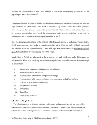 By Mujuni A., University of DSM Computing Centre (UCC) 
9 
To have the determination to win". The concept of NAch was subsequently popularised by the psychologist David McClelland.[2] 
This personality trait is characterized by an enduring and consistent concern with setting and meeting high standards of achievement. This need is influenced by internal drive for action (intrinsic motivation), and the pressure exerted by the expectations of others (extrinsic motivation). Measured by thematic appreciation tests, need for achievement motivates an individual to succeed in competition, and to excel in activities important to him or her.[3] Need for Achievement is related to the difficulty of tasks people choose to undertake. Those with low N-Ach may choose very easy tasks, in order to minimise risk of failure, or highly difficult tasks, such that a failure would not be embarrassing. Those with high N-Ach tend to choose moderately difficult tasks, feeling that they are challenging, but within reach. People high in N-Ach are characterized by a tendency to seek challenges and a high degree of independence. Their most satisfying reward is the recognition of their achievements. Sources of high N-Ach include: 
i. Parents who encouraged independence in childhood 
ii. Praise and rewards for success 
iii. Association of achievement with positive feelings 
iv. Association of achievement with one's own competence and effort, not luck 
v. A desire to be effective or challenged 
vi. Intrapersonal Strength 
vii. Desirability 
viii. Feasibility 
ix. Goal Setting Abilities 
2.2.4: Networking behavior 
 The role of networks in fostering business performance and economic growth has been widely acknowledged by entrepreneurship scholars in the recent years. Networks are deemed to have the potential to address challenges related to Smallness, Newness and Isolation of the enterprises. 
 