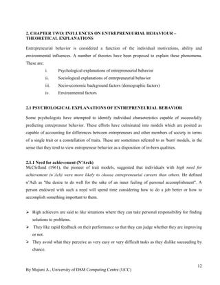 By Mujuni A., University of DSM Computing Centre (UCC) 
12 
2. CHAPTER TWO: INFLUENCES ON ENTREPRENEURIAL BEHAVIOUR – THEORETICAL EXPLANATIONS 
Entrepreneurial behavior is considered a function of the individual motivations, ability and environmental influences. A number of theories have been proposed to explain these phenomena. These are: 
i. Psychological explanations of entrepreneurial behavior 
ii. Sociological explanations of entrepreneurial behavior 
iii. Socio-economic background factors (demographic factors) 
iv. Environmental factors 
2.1 PSYCHOLOGICAL EXPLANATIONS OF ENTREPRENEURIAL BEHAVIOR 
Some psychologists have attempted to identify individual characteristics capable of successfully predicting entrepreneur behavior. These efforts have culminated into models which are posited as capable of accounting for differences between entrepreneurs and other members of society in terms of a single trait or a constellation of traits. These are sometimes referred to as 'born' models, in the sense that they tend to view entrepreneur behavior as a disposition of in-born qualities. 
2.1.1 Need for achievement (N’Arch) 
McClelland (1961), the pioneer of trait models, suggested that individuals with high need for achievement (n’Ach) were more likely to choose entrepreneurial careers than others. He defined n‟Ach as "the desire to do well for the sake of an inner feeling of personal accomplishment". A person endowed with such a need will spend time considering how to do a job better or how to accomplish something important to them. 
 High achievers are said to like situations where they can take personal responsibility for finding solutions to problems. 
 They like rapid feedback on their performance so that they can judge whether they are improving or not. 
 They avoid what they perceive as very easy or very difficult tasks as they dislike succeeding by chance.  