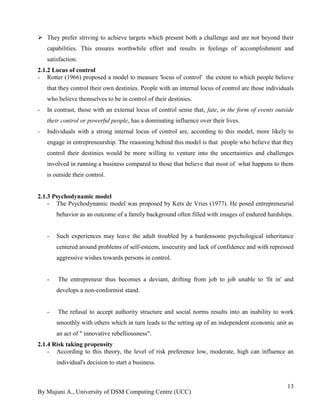 By Mujuni A., University of DSM Computing Centre (UCC) 
13 
 They prefer striving to achieve targets which present both a challenge and are not beyond their capabilities. This ensures worthwhile effort and results in feelings of accomplishment and satisfaction. 
2.1.2 Locus of control 
- Rotter (1966) proposed a model to measure 'locus of control' the extent to which people believe that they control their own destinies. People with an internal locus of control are those individuals who believe themselves to be in control of their destinies. 
- In contrast, those with an external locus of control sense that, fate, in the form of events outside their control or powerful people, has a dominating influence over their lives. 
- Individuals with a strong internal locus of control are, according to this model, more likely to engage in entrepreneurship. The reasoning behind this model is that people who believe that they control their destinies would be more willing to venture into the uncertainties and challenges involved in running a business compared to those that believe that most of what happens to them is outside their control. 
2.1.3 Psychodynamic model 
- The Psychodynamic model was proposed by Kets de Vries (1977). He posed entrepreneurial behavior as an outcome of a family background often filled with images of endured hardships. 
- Such experiences may leave the adult troubled by a burdensome psychological inheritance centered around problems of self-esteem, insecurity and lack of confidence and with repressed aggressive wishes towards persons in control. 
- The entrepreneur thus becomes a deviant, drifting from job to job unable to 'fit in' and develops a non-conformist stand. 
- The refusal to accept authority structure and social norms results into an inability to work smoothly with others which in turn leads to the setting up of an independent economic unit as an act of " innovative rebelliousness". 
2.1.4 Risk taking propensity 
- According to this theory, the level of risk preference low, moderate, high can influence an individual's decision to start a business. 
 
