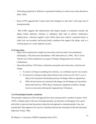 By Mujuni A., University of DSM Computing Centre (UCC) 
14 
- Risk taking propensity is defined as a generalized tendency to choose more risky alternatives (Bird, 1989). 
- Reuss (1970) suggested that "venture spirit and willingness to take risks" is the major trait of entrepreneurship. 
- Bird (1989) suggests that characteristics that dispose people to orientation towards risk taking include optimism; tolerance to ambiguity; high need to achieve; fearlessness; impulsiveness; a decision cognitive style; beliefs about ones control; a personal history in which risk was rewarded; and having family conditions that support risk taking, such as a working spouse or a social supportive system. 
2.1.5 Innovation 
- Many social scientists have singled out innovation as the true mark of an entrepreneur (Schumpeter, 1934; Stevenson and Sahlman, 1989; Stanworth et al, 1989). This is in line with the view of the entrepreneur as an agent of change, bringing about new resource combinations. 
- Stanworth and Gray, (1991) draw a distinction among the terms innovation, creativity and change. 
i. To create is to bring in something into existence...so a craftsman may be very creative. 
ii. To innovate is to bring novelties (derived from Latin word novus for "new”), so it is likely to be concerned with broader processes of change within an organization. 
iii. While all innovations are concerned with change, not all changes are innovations (Stanworth and Gray, 1989). Hence, buying new equipment would be a change, but not an innovation referring the 'organized tour' of business. 
2.1.6 Psychological models: conclusion The principle weaknesses of the trait approach have been summarised by a number of experts. Chell (1985), a leading expert in the area of entrepreneurship, says that there would appear to be a great deal which is equivocal and inconclusive about the trait approach to entrepreneurship. Later, she asserted that "there appears to be very low correlation between the assessment of the trait and actual behaviour" (Chell, 1986).  