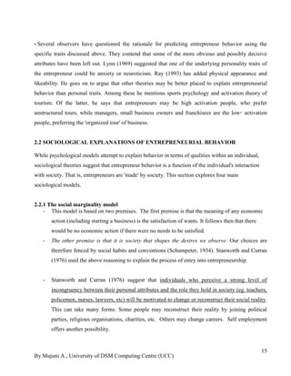 By Mujuni A., University of DSM Computing Centre (UCC) 
15 
• Several observers have questioned the rationale for predicting entrepreneur behavior using the specific traits discussed above. They contend that some of the more obvious and possibly decisive attributes have been left out. Lynn (1969) suggested that one of the underlying personality traits of the entrepreneur could be anxiety or neuroticism. Ray (1993) has added physical appearance and likeability. He goes on to argue that other theories may be better placed to explain entrepreneurial behavior than personal traits. Among these he mentions sports psychology and activation theory of tourism. Of the latter, he says that entrepreneurs may be high activation people, who prefer unstructured tours, while managers, small business owners and franchisees are the low‑activation people, preferring the 'organized tour' of business. 
2.2 SOCIOLOGICAL EXPLANATIONS OF ENTREPRENEURIAL BEHAVIOR 
While psychological models attempt to explain behavior in terms of qualities within an individual, sociological theories suggest that entrepreneur behavior is a function of the individual's interaction with society. That is, entrepreneurs are 'made' by society. This section explores four main sociological models. 
2.2.1 The social marginality model 
- This model is based on two premises. The first premise is that the meaning of any economic action (including starting a business) is the satisfaction of wants. It follows then that there would be no economic action if there were no needs to be satisfied. 
- The other premise is that it is society that shapes the desires we observe. Our choices are therefore fenced by social habits and conventions (Schumpeter, 1934). Stanworth and Curran (1976) used the above reasoning to explain the process of entry into entrepreneurship. 
- Stanworth and Curran (1976) suggest that individuals who perceive a strong level of incongruency between their personal attributes and the role they hold in society (eg. teachers, policemen, nurses, lawyers, etc) will be motivated to change or reconstruct their social reality. This can take many forms. Some people may reconstruct their reality by joining political parties, religious organisations, charities, etc. Others may change careers. Self employment offers another possibility. 
 