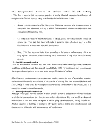 By Mujuni A., University of DSM Computing Centre (UCC) 
16 
2.2.2 Inter-generational inheritance of enterprise culture via role modeling - This theory purports that entrepreneur practice is largely inherited. Accordingly, offsprings of entrepreneurial families are more likely to be involved in businesses than others. 
- Several explanations can be offered to support this theory. A person who grows up around a family that runs a business is likely to benefit from the skills, accumulated experiences and connections of the existing firm. 
- She or he is also likely to have better access to advice, credit, established markets, sources of inputs, etc. The fact that these will make it easier to start a business may be a big encouragement to those associated with businessmen. 
- Birley (1984) has suggested that a strong grounding in the business and ownership ethic at an early age is a useful and powerful driving force for children as they begin to choose future careers. 
2.2.3 Small firms as role models 
There has been a notion that those who form small businesses are likely to have previously worked in small firms and to have used them as a role model (Chell, 1985). For one thing, it may become easier for the potential entrepreneur to envision a role comparable to that of his boss. Also, the owner manager may sometimes act as a mentor, playing the role of convincing, assuring, and sometimes instructing subordinates in the process of starting their own ventures (Shapero and Sokol, 1982). In some cases, the existing business may assure some support to the new one, say, as a market or a source of materials or credit. 
2.2.4 Sociological models: conclusion 
Although sociological models seem to be more closely related to entrepreneur behavior than are psychological characteristics, they have their own share of criticisms. The most notable weakness of these models is that each tends to explain a certain group of entrepreneurs, leaving out the rest. Another weakness is that they do not tell us why people exposed to the same social situation will choose careers differently, with some selecting self employment.  