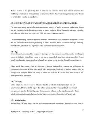 By Mujuni A., University of DSM Computing Centre (UCC) 
17 
Related to this is the possibility that it helps to see someone lesser than oneself establish the credibility for an act; an employee may be convinced that if the owner manager can do it, he should be able to do it equally or even better. 
2.3. SOCIO-ECONOMIC BACKGROUND FACTORS (DEMOGRAPHIC FACTORS) 
The entrepreneurship research literature mentions a number of socio‑economic background factors that are considered to influence propensity to start a business. These factors include age, ethnicity, marital status, education and experience. This section reviews these factors. The entrepreneurship research literature mentions a number of socio-economic background factors that are considered to influence propensity to start a business. These factors include age, ethnicity, marital status, education and experience. This section reviews these factors. 
2.3.1 Age 
Given the usual demands of the process of starting a new business, one would expect the middle aged person to be better placed than young or old one to successfully enter into entrepreneurship. Young people may have the energy required to launch new ventures, but lack the financial means to do so. Older people have money, but lack the energy to start independent ventures and willingness to change their lifestyles. Middle aged people have some money, and energy and are more willing to change their lifestyles. However, many of them are likely to be 'forced' into some form of self employment after retirement. 
2.3.2 Ethnicity Ethnic origin of a person is said to influence the choice between paid employment and self semployment. Shapero (1982) argues that ethnic groups that have produced high numbers of entrepreneurs are also displaced groups. This argument is based on the social marginality thesis, which contends that marginal groups have a higher propensity of becoming self employed. 
2.3.3 Marital status Studies in the UK have shown that the self-employment rate is much lower for single persons than for  