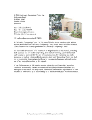 By Prepared by Mujuni A., University of DSM Computing Centre (UCC) 
© 2008 University Computing Centre Ltd 
University Road P.O Box 35062 Dar Es Salaam Tanzania Tel: +255 (22) 2410645 Fax: +255 (22) 2410690 Email: training@udsm.ac.tz Website: http://www.ucc.co.tz All trademarks acknowledged. E&OE. © University Computing Centre Ltd. No part of this document may be copied without written permission from University Computing Centre unless produced under the terms of a courseware site license agreement with University Computing Centre. All reasonable precautions have been taken in the preparation of this manual, including both technical and non-technical proofing. University Computing Centre Ltd and all staff assume no responsibility for any errors or omissions. No warranties are made, expressed or implied with regard to these notes. University Computing Centre Ltd shall not be responsible for any direct, incidental or consequential damages arising from the use of any material contained in this manual. If you find any errors in this training manual, please inform University Computing Centre ltd. Whilst every effort is made to eradicate typing or technical mistakes, we apologise for any errors you may detect. Manuals are updated on a regular basis, so your feedback is both valued by us and will help us to maintain the highest possible standards. 
 