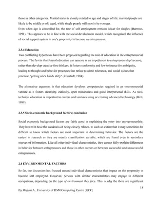 By Mujuni A., University of DSM Computing Centre (UCC) 
18 
those in other categories. Marital status is closely related to age and stages of life; married people are likely to be middle or old aged, while single people will mostly be younger. Even when age is controlled for, the rate of self-employment remains lower for singles (Burrows, 1991). This appears to be in line with the social development model, which recognized the influence of social support system in one's propensity to become an entrepreneur. 
2.3.4 Education Two conflicting hypotheses have been proposed regarding the role of education in the entrepreneurial process. The first is that formal education can operate as an impediment to entrepreneurship because, rather than develop creative free thinkers, it fosters conformity and low tolerance for ambiguity, leading to thought and behavior processes that refuse to admit tolerance, and social values that preclude "getting one's hands dirty" (Ronstadt, 1984). The alternative argument is that education develops competencies required in an entrepreneurial venture as it fosters creativity, curiosity, open mindedness and good interpersonal skills. As well, technical education is important to careers and ventures using or creating advanced technology (Bird, 1989). 
2.3.5 Socio-economic background factors: conclusion 
Social economic background factors are fairly good in explaining the entry into entrepreneurship. They however have the weakness of being closely related, to such an extent that it may sometimes be difficult to know which factors are most important in determining behavior. The factors are the easiest to research as they are merely classification variable, which are found even in secondary sources of information. Like all other individual characteristics, they cannot fully explain differences in behavior between entrepreneurs and those in other careers or between successful and unsuccessful entrepreneurs. 
2.4 ENVIRONMENTAL FACTORS 
So far, our discussion has focused around individual characteristics that impact on the propensity to become self employed. However, persons with similar characteristics may engage in different occupations, depending on the type of environment they face. This is why the there are significant  