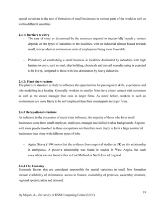 By Mujuni A., University of DSM Computing Centre (UCC) 
19 
spatial variations in the rate of formation of small businesses in various parts of the world as well as within different countries 
2.4.1: Barriers to entry 
- The ease of entry as determined by the resources required to successfully launch a venture depends on the types of industries in the localities, with an industrial climate biased towards small, independent or autonomous units of employment being more favorable. 
- Probability of establishing a small business in localities dominated by industries with high barriers to entry, such as steel, ship building, chemicals and aircraft manufacturing is expected to be lower, compared to those with less domination by heavy industries. 
2.4.2: Plant size structure 
The plant size structure is likely to influence the opportunities for passing over skills, experiences and role modelling in a locality. Generally, workers in smaller firms have closer contact with customers as well as the owner manager than ones in larger firms. As noted before, workers in such an environment are more likely to be self-employed than their counterparts in larger firms. 
2.4.3 Occupational structure As indicated in the discussion of social class influence, the majority of those who form small businesses come from small employer, employee, manager and skilled worker backgrounds. Regions with more people involved in these occupations are therefore more likely to form a large number of businesses than those with different types of jobs. 
- Again, Storey (1994) notes that the evidence from empirical studies in UK on this relationship is ambiguous. A positive relationship was found in studies in West Anglia, but such association was not found either in East Midland or North East of England. 
2.4.4 The Economy 
Economic factors that are considered responsible for spatial variations in small firm formation include availability of information, access to finance, availability of premises, ownership structure, regional specialization and demand.  
