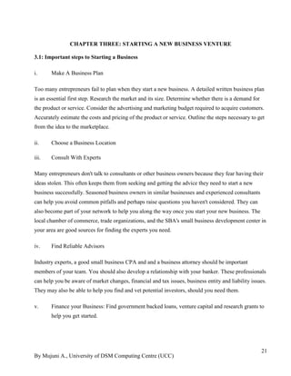 By Mujuni A., University of DSM Computing Centre (UCC) 
21 
CHAPTER THREE: STARTING A NEW BUSINESS VENTURE 
3.1: Important steps to Starting a Business 
i. Make A Business Plan 
Too many entrepreneurs fail to plan when they start a new business. A detailed written business plan is an essential first step. Research the market and its size. Determine whether there is a demand for the product or service. Consider the advertising and marketing budget required to acquire customers. Accurately estimate the costs and pricing of the product or service. Outline the steps necessary to get from the idea to the marketplace. 
ii. Choose a Business Location 
iii. Consult With Experts 
Many entrepreneurs don't talk to consultants or other business owners because they fear having their ideas stolen. This often keeps them from seeking and getting the advice they need to start a new business successfully. Seasoned business owners in similar businesses and experienced consultants can help you avoid common pitfalls and perhaps raise questions you haven't considered. They can also become part of your network to help you along the way once you start your new business. The local chamber of commerce, trade organizations, and the SBA's small business development center in your area are good sources for finding the experts you need. 
iv. Find Reliable Advisors 
Industry experts, a good small business CPA and and a business attorney should be important members of your team. You should also develop a relationship with your banker. These professionals can help you be aware of market changes, financial and tax issues, business entity and liability issues. They may also be able to help you find and vet potential investors, should you need them. 
v. Finance your Business: Find government backed loans, venture capital and research grants to help you get started. 
 