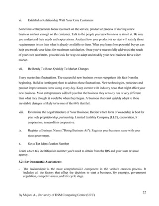 By Mujuni A., University of DSM Computing Centre (UCC) 
22 
vi. Establish a Relationship With Your Core Customers 
Sometimes entrepreneurs focus too much on the service, product or process of starting a new business and not enough on the customer. Talk to the people your new business is aimed at. Be sure you understand their needs and expectations. Analyze how your product or service will satisfy those requirements better than what is already available to them. What you learn from potential buyers can help you tweak your ideas for maximum satisfaction. Once you've successfully addressed the needs of your core customers, you can look for ways to adapt and modify your new business for a wider market. 
vii. Be Ready To React Quickly To Market Changes 
Every market has fluctuations. The successful new business owner recognizes this fact from the beginning. Build in contingent plans to address these fluctuations. New technologies, processes and product improvements come along every day. Keep current with industry news that might affect your new business. Most entrepreneurs will tell you that the business they actually run is very different than what they thought it would be when they began. A business that can't quickly adapt to these inevitable changes is likely to be one of the 66% that fail. 
viii. Determine the Legal Structure of Your Business; Decide which form of ownership is best for you: sole proprietorship, partnership, Limited Liability Company (LLC), corporation, S corporation, nonprofit or cooperative. 
ix. Register a Business Name ("Doing Business As"): Register your business name with your state government. 
x. Get a Tax Identification Number 
Learn which tax identification number you'll need to obtain from the IRS and your state revenue agency. 
3.2: Environmental Assessment: 
- The environment is the most comprehensive component in the venture creation process. It includes all the factors that affect the decision to start a business, for example, government regulation, competitiveness, and life cycle stage. 
 