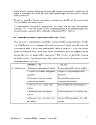 By Mujuni A., University of DSM Computing Centre (UCC) 
23 
- Within specific industries and in specific geographic regions, environmental variables and the degree of their impact will differ. The new venture process begins with an idea for a product, service, or business. 
- In order to succeed in business undertaking, an entrepreneur should scan the environmental concerned before entering the venture. 
- An environmental assessment is synonymously used along with the term “environmental scanning”. This is very vital for any business undertaking venture. When entrepreneur performs an environmental assessment she/he will use the tool termed as SWOT Analysis. 
3.1.1: External Environment Analysis (Opportunities and Threats) 
- Once the business undertaking has identified its customer tend to be, important values it holds, type of products/services it produces renders, and entrepreneur, it should know the part of the environment it needs to monitor to achieve her goals. Business entity has to monitor the external macro environmental forces. When these macro environmental forces are supportive to the business ideas, they are categorized as „opportunities‟. But when they are potentially hindering the implementation of the business ideas, they categorized as „threats‟. Examples of external environment factors/forces are: 
OPPORTUNITIES 
THREAT S 
A: Political forces 
i. Presence of stable political stability 
Presence of unstable political stability 
ii. Presence of favorable employment legislation 
Absence of favorable employment legislation 
iii. Presence of good government orientation and stability 
Presence of poor government orientation and instability 
iii. Presence of good foreign trade policies 
Presence of poor foreign trade policies 
iv. Presence of good tax laws and policies 
Presence of poor tax laws and policies 
iii. Presence of fair competition laws and policies 
Absence of fair competition laws and policies 
 