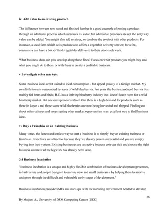 By Mujuni A., University of DSM Computing Centre (UCC) 
26 
iv. Add value to an existing product. The difference between raw wood and finished lumber is a good example of putting a product through an additional process which increases its value, but additional processes are not the only way value can be added. You might also add services, or combine the product with other products. For instance, a local farm which sells produce also offers a vegetable delivery service; for a fee, consumers can have a box of fresh vegetables delivered to their door each week. What business ideas can you develop along these lines? Focus on what products you might buy and what you might do to them or with them to create a profitable business. v. Investigate other markets. Some business ideas aren't suited to local consumption - but appeal greatly to a foreign market. My own little town is surrounded by acres of wild blueberries. For years the bushes produced berries that mainly fed bears and birds; B.C. has a thriving blueberry industry that doesn't leave room for a wild blueberry market. But one entrepreneur realized that there is a high demand for products such as these in Japan - and those same wild blueberries are now being harvested and shipped. Finding out about other cultures and investigating other market opportunities is an excellent way to find business ideas. vi. Buy a Franchise or an Existing Business Many times, the fastest and easiest way to start a business is to simply buy an existing business or franchise. Franchises are attractive because they‟ve already proven successful and you are simply buying into their system. Existing businesses are attractive because you can pick and choose the right business and most of the legwork has already been done. 3.4 Business Incubation 
"Business incubation is a unique and highly flexible combination of business development processes, infrastructure and people designed to nurture new and small businesses by helping them to survive and grow through the difficult and vulnerable early stages of development." Business incubation provide SMEs and start-ups with the nurturing environment needed to develop  