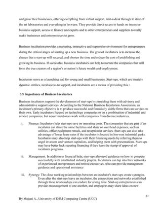 By Mujuni A., University of DSM Computing Centre (UCC) 
27 
and grow their businesses, offering everything from virtual support, rent-a-desk through to state of the art laboratories and everything in between. They provide direct access to hands on intensive business support, access to finance and experts and to other entrepreneurs and suppliers to really make businesses and entrepreneurs to grow. Business incubation provides a nurturing, instructive and supportive environment for entrepreneurs during the critical stages of starting up a new business. The goal of incubators is to increase the chance that a start-up will succeed, and shorten the time and reduce the cost of establishing and growing its business. If successful, business incubators can help to nurture the companies that will form the true creators of a region‟s or nation‟s future wealth and employment. Incubators serve as a launching pad for young and small businesses. Start-ups, which are innately dynamic entities, need access to support, and incubators are a means of providing this. 
3.5 Importance of Business Incubators 
Business incubators support the development of start-ups by providing them with advisory and administrative support services. According to the National Business Incubation Association, an incubator's primary objective is to produce successful and financially viable firms that can survive on their own. Early incubators focused on technology companies or on a combination of industrial and service companies, but newer incubators work with companies from diverse industries. 
i. Finance: Incubators help start-ups save on operating costs. The companies that are part of an incubator can share the same facilities and share on overhead expenses, such as utilities, office equipment rentals, and receptionist services. Start-ups can also take advantage of lower lease rates if the incubator is located in low-rent industrial parks. Incubators may also help start-ups with their financing needs by referring them to angel investors and venture capitalists, and helping them with presentations. Start-ups may have better luck securing financing if they have the stamp of approval of incubator programs. 
ii. Management: In addition to financial help, start-ups also need guidance on how to compete successfully with established industry players. Incubators can tap into their networks of experienced entrepreneurs and retired executives, who can provide management guidance and operational assistance 
iii. Synergy: The close working relationships between an incubator's start-ups create synergies. Even after the start-ups leave an incubator, the connections and networks established through these relationships can endure for a long time. Start-up entrepreneurs can provide encouragement to one another, and employees may share ideas on new  