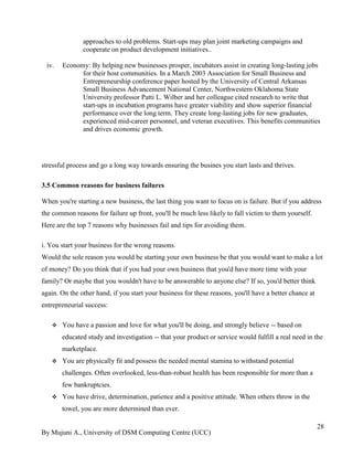 By Mujuni A., University of DSM Computing Centre (UCC) 
28 
approaches to old problems. Start-ups may plan joint marketing campaigns and cooperate on product development initiatives.. 
iv. Economy: By helping new businesses prosper, incubators assist in creating long-lasting jobs for their host communities. In a March 2003 Association for Small Business and Entrepreneurship conference paper hosted by the University of Central Arkansas Small Business Advancement National Center, Northwestern Oklahoma State University professor Patti L. Wilber and her colleague cited research to write that start-ups in incubation programs have greater viability and show superior financial performance over the long term. They create long-lasting jobs for new graduates, experienced mid-career personnel, and veteran executives. This benefits communities and drives economic growth. 
stressful process and go a long way towards ensuring the busines you start lasts and thrives. 3.5 Common reasons for business failures When you're starting a new business, the last thing you want to focus on is failure. But if you address the common reasons for failure up front, you'll be much less likely to fall victim to them yourself. Here are the top 7 reasons why businesses fail and tips for avoiding them. i. You start your business for the wrong reasons. Would the sole reason you would be starting your own business be that you would want to make a lot of money? Do you think that if you had your own business that you'd have more time with your family? Or maybe that you wouldn't have to be answerable to anyone else? If so, you'd better think again. On the other hand, if you start your business for these reasons, you'll have a better chance at entrepreneurial success: 
 You have a passion and love for what you'll be doing, and strongly believe -- based on educated study and investigation -- that your product or service would fulfill a real need in the marketplace. 
 You are physically fit and possess the needed mental stamina to withstand potential challenges. Often overlooked, less-than-robust health has been responsible for more than a few bankruptcies. 
 You have drive, determination, patience and a positive attitude. When others throw in the towel, you are more determined than ever.  