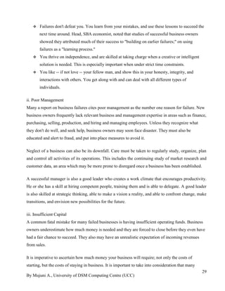 By Mujuni A., University of DSM Computing Centre (UCC) 
29 
 Failures don't defeat you. You learn from your mistakes, and use these lessons to succeed the next time around. Head, SBA economist, noted that studies of successful business owners showed they attributed much of their success to "building on earlier failures;" on using failures as a "learning process." 
 You thrive on independence, and are skilled at taking charge when a creative or intelligent solution is needed. This is especially important when under strict time constraints. 
 You like -- if not love -- your fellow man, and show this in your honesty, integrity, and interactions with others. You get along with and can deal with all different types of individuals. 
ii. Poor Management Many a report on business failures cites poor management as the number one reason for failure. New business owners frequently lack relevant business and management expertise in areas such as finance, purchasing, selling, production, and hiring and managing employees. Unless they recognize what they don't do well, and seek help, business owners may soon face disaster. They must also be educated and alert to fraud, and put into place measures to avoid it. Neglect of a business can also be its downfall. Care must be taken to regularly study, organize, plan and control all activities of its operations. This includes the continuing study of market research and customer data, an area which may be more prone to disregard once a business has been established. A successful manager is also a good leader who creates a work climate that encourages productivity. He or she has a skill at hiring competent people, training them and is able to delegate. A good leader is also skilled at strategic thinking, able to make a vision a reality, and able to confront change, make transitions, and envision new possibilities for the future. iii. Insufficient Capital A common fatal mistake for many failed businesses is having insufficient operating funds. Business owners underestimate how much money is needed and they are forced to close before they even have had a fair chance to succeed. They also may have an unrealistic expectation of incoming revenues from sales. 
It is imperative to ascertain how much money your business will require; not only the costs of starting, but the costs of staying in business. It is important to take into consideration that many  
