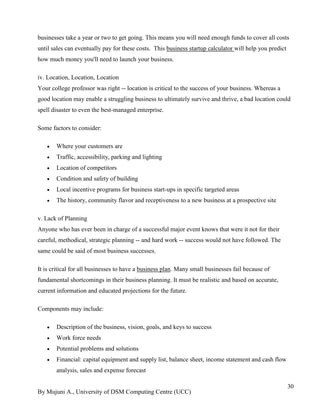 By Mujuni A., University of DSM Computing Centre (UCC) 
30 
businesses take a year or two to get going. This means you will need enough funds to cover all costs until sales can eventually pay for these costs. This business startup calculator will help you predict how much money you'll need to launch your business. iv. Location, Location, Location Your college professor was right -- location is critical to the success of your business. Whereas a good location may enable a struggling business to ultimately survive and thrive, a bad location could spell disaster to even the best-managed enterprise. Some factors to consider: 
 Where your customers are 
 Traffic, accessibility, parking and lighting 
 Location of competitors 
 Condition and safety of building 
 Local incentive programs for business start-ups in specific targeted areas 
 The history, community flavor and receptiveness to a new business at a prospective site 
v. Lack of Planning Anyone who has ever been in charge of a successful major event knows that were it not for their careful, methodical, strategic planning -- and hard work -- success would not have followed. The same could be said of most business successes. 
It is critical for all businesses to have a business plan. Many small businesses fail because of fundamental shortcomings in their business planning. It must be realistic and based on accurate, current information and educated projections for the future. Components may include: 
 Description of the business, vision, goals, and keys to success 
 Work force needs 
 Potential problems and solutions 
 Financial: capital equipment and supply list, balance sheet, income statement and cash flow analysis, sales and expense forecast  