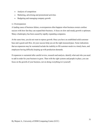 By Mujuni A., University of DSM Computing Centre (UCC) 
31 
 Analysis of competition 
 Marketing, advertising and promotional activities 
 Budgeting and managing company growth 
vi. Overexpansion A leading cause of business failure, overexpansion often happens when business owners confuse success with how fast they can expand their business. A focus on slow and steady growth is optimum. Many a bankruptcy has been caused by rapidly expanding companies. At the same time, you do not want to repress growth. Once you have an established solid customer base and a good cash flow, let your success help you set the right measured pace. Some indications that an expansion may be warranted include the inability to fill customer needs in a timely basis, and employees having difficulty keeping up with production demands. If expansion is warranted after careful review, research and analysis, identify what and who you need to add in order for your business to grow. Then with the right systems and people in place, you can focus on the growth of your business, not on doing everything in it yourself.  