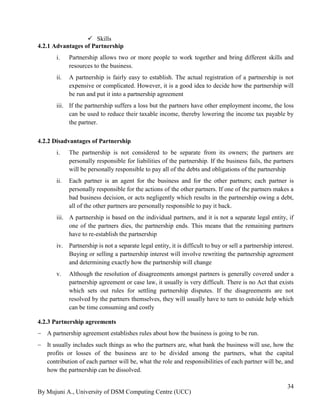 By Mujuni A., University of DSM Computing Centre (UCC) 
34 
 Skills 
4.2.1 Advantages of Partnership 
i. Partnership allows two or more people to work together and bring different skills and resources to the business. 
ii. A partnership is fairly easy to establish. The actual registration of a partnership is not expensive or complicated. However, it is a good idea to decide how the partnership will be run and put it into a partnership agreement 
iii. If the partnership suffers a loss but the partners have other employment income, the loss can be used to reduce their taxable income, thereby lowering the income tax payable by the partner. 
4.2.2 Disadvantages of Partnership 
i. The partnership is not considered to be separate from its owners; the partners are personally responsible for liabilities of the partnership. If the business fails, the partners will be personally responsible to pay all of the debts and obligations of the partnership 
ii. Each partner is an agent for the business and for the other partners; each partner is personally responsible for the actions of the other partners. If one of the partners makes a bad business decision, or acts negligently which results in the partnership owing a debt, all of the other partners are personally responsible to pay it back. 
iii. A partnership is based on the individual partners, and it is not a separate legal entity, if one of the partners dies, the partnership ends. This means that the remaining partners have to re-establish the partnership 
iv. Partnership is not a separate legal entity, it is difficult to buy or sell a partnership interest. Buying or selling a partnership interest will involve rewriting the partnership agreement and determining exactly how the partnership will change 
v. Although the resolution of disagreements amongst partners is generally covered under a partnership agreement or case law, it usually is very difficult. There is no Act that exists which sets out rules for settling partnership disputes. If the disagreements are not resolved by the partners themselves, they will usually have to turn to outside help which can be time consuming and costly 
4.2.3 Partnership agreements 
 A partnership agreement establishes rules about how the business is going to be run. 
 It usually includes such things as who the partners are, what bank the business will use, how the profits or losses of the business are to be divided among the partners, what the capital contribution of each partner will be, what the role and responsibilities of each partner will be, and how the partnership can be dissolved.  
