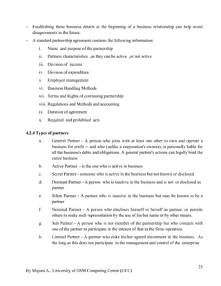By Mujuni A., University of DSM Computing Centre (UCC) 
35 
 Establishing these business details at the beginning of a business relationship can help avoid disagreements in the future. 
 A standard partnership agreement contains the following information: 
i. Name and purpose of the partnership 
ii. Partners characteristics ,as they can be active ,or not active 
iii. Division of income 
iv. Division of expenditure 
v. Employee management 
vi. Business Handling Methods 
vii. Terms and Rights of continuing partnership 
viii. Regulations and Methods and accounting 
ix. Duration of agreement 
x. Required and prohibited acts 
4.2.4 Types of partners 
a. General Partner - A person who joins with at least one other to own and operate a business for profit -- and who (unlike a corporation's owners), is personally liable for all the business's debts and obligations. A general partner's actions can legally bind the entire business 
b. Active Partner - is the one who is active in business 
c. Secret Partner - someone who is active in the business but not known or disclosed 
d. Dormant Partner - A person who is inactive in the business and is not or disclosed as partner 
e. Silent Partner - A partner who is inactive in the business but may be known to be a partner 
f. Nominal Partner - A person who discloses himself or herself as partner, or permits others to make such representation by the use of his/her name or by other means. 
g. Sub Partner - A person who is not member of the partnership but who contacts with one of the partner to participate in the interest of that in the firms operation. 
h. Limited Partner - A partner who risks his/her agreed investment in the business. As the long as this does not participate in the management and control of the enterprise 
 