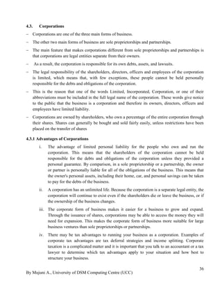 By Mujuni A., University of DSM Computing Centre (UCC) 
36 
4.3. Corporations 
 Corporations are one of the three main forms of business. 
 The other two main forms of business are sole proprietorships and partnerships. 
 The main feature that makes corporations different from sole proprietorships and partnerships is that corporations are legal entities separate from their owners. 
 As a result, the corporation is responsible for its own debts, assets, and lawsuits. 
 The legal responsibility of the shareholders, directors, officers and employees of the corporation is limited, which means that, with few exceptions, these people cannot be held personally responsible for the debts and obligations of the corporation. 
 This is the reason that one of the words Limited, Incorporated, Corporation, or one of their abbreviations must be included in the full legal name of the corporation. These words give notice to the public that the business is a corporation and therefore its owners, directors, officers and employees have limited liability. 
 Corporations are owned by shareholders, who own a percentage of the entire corporation through their shares. Shares can generally be bought and sold fairly easily, unless restrictions have been placed on the transfer of shares 
4.3.1 Advantages of Corporations 
i. The advantage of limited personal liability for the people who own and run the corporation. This means that the shareholders of the corporation cannot be held responsible for the debts and obligations of the corporation unless they provided a personal guarantee. By comparison, in a sole proprietorship or a partnership, the owner or partner is personally liable for all of the obligations of the business. This means that the owner's personal assets, including their home, car, and personal savings can be taken to pay for the debts of the business. 
ii. A corporation has an unlimited life. Because the corporation is a separate legal entity, the corporation will continue to exist even if the shareholders die or leave the business, or if the ownership of the business changes. 
iii. The corporate form of business makes it easier for a business to grow and expand. Through the issuance of shares, corporations may be able to access the money they will need for expansion. This makes the corporate form of business more suitable for large business ventures than sole proprietorships or partnerships. 
iv. There may be tax advantages to running your business as a corporation. Examples of corporate tax advantages are tax deferral strategies and income splitting. Corporate taxation is a complicated matter and it is important that you talk to an accountant or a tax lawyer to determine which tax advantages apply to your situation and how best to structure your business.  