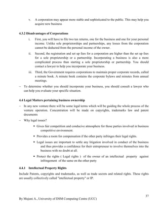 By Mujuni A., University of DSM Computing Centre (UCC) 
37 
v. A corporation may appear more stable and sophisticated to the public. This may help you acquire new business 
4.3.2 Disadvantages of Corporations 
i. First, you will have to file two tax returns, one for the business and one for your personal income. Unlike sole proprietorships and partnerships, any losses from the corporation cannot be deducted from the personal income of the owner. 
ii. Second, the registration and set up fees for a corporation are higher than the set up fees for a sole proprietorship or a partnership. Incorporating a business is also a more complicated process than starting a sole proprietorship or partnership. You should contact a lawyer to help you incorporate your business. 
iii. Third, the Government requires corporations to maintain proper corporate records, called a minute book. A minute book contains the corporate bylaws and minutes from annual meetings. 
 To determine whether you should incorporate your business, you should consult a lawyer who can help you evaluate your specific situation. 
4.4 Legal Matters pertaining business ownership 
 In any new venture there will be some legal terms which will be guiding the whole process of the venture operation. Concentration will be made on copyrights, trademarks law and patent documents 
 Why legal issues? 
 Gives fair competition and conducive atmosphere for those parties involved in business competitive environment. 
 Provides a room for compensation if the other party infringes their legal rights. 
 Legal issues are important to settle any litigation involved in conduct of the business and thus provides a confidence for their entrepreneur to involve themselves into the business with no doubt at all. 
 Protect the rights ( Legal rights ) of the owner of an intellectual property against infringement of the same on the other party 
4.4.1 Intellectual Property Rights 
Include Patents, copyrights and trademarks, as well as trade secrets and related rights. These rights are usually collectively called "intellectual property" or IP.  