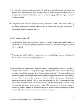 By Mujuni A., University of DSM Computing Centre (UCC) 
2 
 In economics, entrepreneurship combined with land, labor, natural resources and capital can produce profit. Entrepreneurial spirit is characterized by innovation and risk-taking, and is an essential part of a nation's ability to succeed in an ever changing and increasingly competitive global marketplace. 
 Entrepreneurship is a dynamic process of creating incremental wealth. The wealth is created by individuals who assume the major risks in terms of equity, time and career commitment or provide value for some product or service. 1.2 Who is an entrepreneur?  An entrepreneur is someone who exercises initiative by organizing a venture to take benefit of an opportunity and, as the decision maker, decides what, how, and how much of a good or service will be produced. 
 An entrepreneur is different from a business man who buys and sells good and services for profit. Not all business men are necessarily entrepreneurs. 
 An entrepreneur is someone who organizes, manages, and assumes the risks of a business or enterprise. An entrepreneur is an agent of change. Entrepreneurship is the process of discovering new ways of combining resources. When the market value generated by this new combination of resources is greater than the market value these resources can generate elsewhere individually or in some other combination, the entrepreneur makes a profit. An entrepreneur who takes the resources necessary to produce a pair of jeans that can be sold for thirty thousand shillings and instead turns them into a denim backpack that sells for fifty thousand shillings will earn a profit by increasing the value those resources create. This comparison is possible because in competitive resource markets, an entrepreneur‟s costs of production are determined by the prices required to bid the necessary resources away from alternative uses. 
 