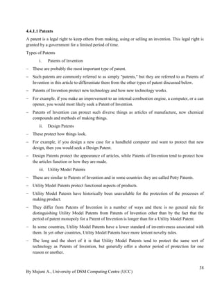 By Mujuni A., University of DSM Computing Centre (UCC) 
38 
4.4.1.1 Patents 
A patent is a legal right to keep others from making, using or selling an invention. This legal right is granted by a government for a limited period of time. 
Types of Patents 
i. Patents of Invention 
 These are probably the most important type of patent. 
 Such patents are commonly referred to as simply "patents," but they are referred to as Patents of Invention in this article to differentiate them from the other types of patent discussed below. 
 Patents of Invention protect new technology and how new technology works. 
 For example, if you make an improvement to an internal combustion engine, a computer, or a can opener, you would most likely seek a Patent of Invention. 
 Patents of Invention can protect such diverse things as articles of manufacture, new chemical compounds and methods of making things. 
ii. Design Patents 
 These protect how things look. 
 For example, if you design a new case for a handheld computer and want to protect that new design, then you would seek a Design Patent. 
 Design Patents protect the appearance of articles, while Patents of Invention tend to protect how the articles function or how they are made. 
iii. Utility Model Patents 
 These are similar to Patents of Invention and in some countries they are called Petty Patents. 
 Utility Model Patents protect functional aspects of products. 
 Utility Model Patents have historically been unavailable for the protection of the processes of making product. 
 They differ from Patents of Invention in a number of ways and there is no general rule for distinguishing Utility Model Patents from Patents of Invention other than by the fact that the period of patent monopoly for a Patent of Invention is longer than for a Utility Model Patent. 
 In some countries, Utility Model Patents have a lower standard of inventiveness associated with them. In yet other countries, Utility Model Patents have more lenient novelty rules. 
 The long and the short of it is that Utility Model Patents tend to protect the same sort of technology as Patents of Invention, but generally offer a shorter period of protection for one reason or another.  