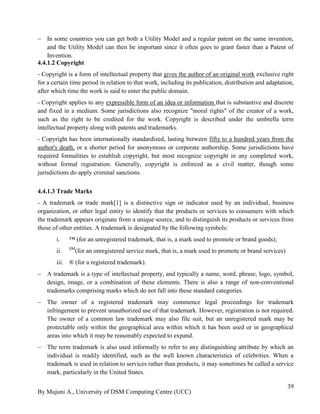 By Mujuni A., University of DSM Computing Centre (UCC) 
39 
 In some countries you can get both a Utility Model and a regular patent on the same invention, and the Utility Model can then be important since it often goes to grant faster than a Patent of Invention. 
4.4.1.2 Copyright 
- Copyright is a form of intellectual property that gives the author of an original work exclusive right for a certain time period in relation to that work, including its publication, distribution and adaptation, after which time the work is said to enter the public domain. 
- Copyright applies to any expressible form of an idea or information that is substantive and discrete and fixed in a medium. Some jurisdictions also recognize "moral rights" of the creator of a work, such as the right to be credited for the work. Copyright is described under the umbrella term intellectual property along with patents and trademarks. 
- Copyright has been internationally standardized, lasting between fifty to a hundred years from the author's death, or a shorter period for anonymous or corporate authorship. Some jurisdictions have required formalities to establish copyright, but most recognize copyright in any completed work, without formal registration. Generally, copyright is enforced as a civil matter, though some jurisdictions do apply criminal sanctions. 
4.4.1.3 Trade Marks 
- A trademark or trade mark[1] is a distinctive sign or indicator used by an individual, business organization, or other legal entity to identify that the products or services to consumers with which the trademark appears originate from a unique source, and to distinguish its products or services from those of other entities. A trademark is designated by the following symbols: 
i. ™ (for an unregistered trademark, that is, a mark used to promote or brand goods); 
ii. SM(for an unregistered service mark, that is, a mark used to promote or brand services) 
iii. ® (for a registered trademark). 
 A trademark is a type of intellectual property, and typically a name, word, phrase, logo, symbol, design, image, or a combination of these elements. There is also a range of non-conventional trademarks comprising marks which do not fall into these standard categories. 
 The owner of a registered trademark may commence legal proceedings for trademark infringement to prevent unauthorized use of that trademark. However, registration is not required. The owner of a common law trademark may also file suit, but an unregistered mark may be protectable only within the geographical area within which it has been used or in geographical areas into which it may be reasonably expected to expand. 
 The term trademark is also used informally to refer to any distinguishing attribute by which an individual is readily identified, such as the well known characteristics of celebrities. When a trademark is used in relation to services rather than products, it may sometimes be called a service mark, particularly in the United States. 