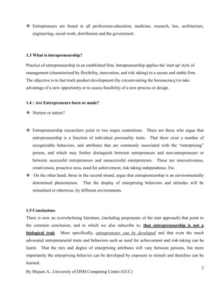 By Mujuni A., University of DSM Computing Centre (UCC) 
3 
 Entrepreneurs are found in all professions-education, medicine, research, law, architecture, engineering, social work, distribution and the government. 
1.3 What is intrapreneurship? Practice of entrepreneurship in an established firm. Intrapreneurship applies the 'start up' style of management (characterized by flexibility, innovation, and risk taking) to a secure and stable firm. The objective is to fast track product development (by circumventing the bureaucracy) to take advantage of a new opportunity or to assess feasibility of a new process or design. 
1.4 : Are Entrepreneurs born or made? 
 Nurture or nature? 
 Entrepreneurship researchers point to two major contentions. There are those who argue that entrepreneurship is a function of individual personality traits. That there exist a number of recognizable behaviors, and attributes that are commonly associated with the “enterprising” person, and which may further distinguish between entrepreneurs and non-entrepreneurs or between successful entrepreneurs and unsuccessful enterpreneurs. These are innovativeness, creativeness, proactive ness, need for achievement, risk taking independence. Etc. 
 On the other hand, those in the second strand, argue that entrepreneurship is an environmentally determined phenomenon. That the display of enterprising behaviors and attitudes will be stimulated or otherwise, by different environments. 
1.5 Conclusions 
There is now an overwhelming literature, (including proponents of the trait approach) that point to the common conclusion, and to which we also subscribe to, that entrepreneurship is not a biological trait. More specifically, entrepreneurs can be developed and that even the much advocated entrepreneurial traits and behaviors such as need for achievement and risk-taking can be learnt. That the mix and degree of enterprising attributes will vary between persons, but more importantly the enterprising behavior can be developed by exposure to stimuli and therefore can be learned.  