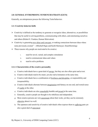 By Mujuni A., University of DSM Computing Centre (UCC) 
4 
2.0: GENERAL ENTREPRISING TENDENCIES/TRAITS [GETS] 
Generally, an entrepreneur possess the following Traits/behaviors 2.1: Creativity behavior/skills 
 Creativity is defined as the tendency to generate or recognize ideas, alternatives, or possibilities that may be useful in solving problems, communicating with others, and entertaining ourselves and others (Robert E. Franken, Human Motivation) 
 Creativity is generating new ideas and concepts, or making connections between ideas where none previously existed.” – (Mitchell Rigie and Keith Harmeyer, SmartStorming) 
 Three reasons why people are motivated to be creative: 
i. need for novel, varied, and complex stimulation 
ii. need to communicate ideas and values 
iii. need to solve problems 
2.1.1: Characteristics of the creative personality 
a) Creative individuals have a great deal of energy, but they are also often quiet and at rest. 
b) Creative individuals tend to be smart, yet also naïve/immature at the same time. 
c) Creative individuals have a combination of liveliness and discipline, or responsibility and irresponsibility. 
d) Creative individuals alternate between imagination and fantasy on one end, and rooted sense of reality at the other. 
e) Creative individuals are also remarkable humble and proud at the same time. 
f) Generally, creative people are thought to be rebellious and independent. 
g) Most creative persons are very passionate about their work, yet they can be extremely objective about it as well. 
h) The openness and sensitivity of creative individuals often exposes them to suffering pain yet also a great deal of enjoyment 
 