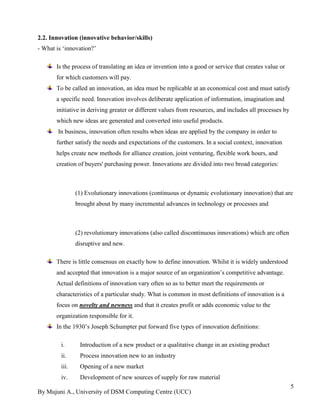 By Mujuni A., University of DSM Computing Centre (UCC) 
5 
2.2. Innovation (innovative behavior/skills) - What is „innovation?‟ Is the process of translating an idea or invention into a good or service that creates value or for which customers will pay. To be called an innovation, an idea must be replicable at an economical cost and must satisfy a specific need. Innovation involves deliberate application of information, imagination and initiative in deriving greater or different values from resources, and includes all processes by which new ideas are generated and converted into useful products. In business, innovation often results when ideas are applied by the company in order to further satisfy the needs and expectations of the customers. In a social context, innovation helps create new methods for alliance creation, joint venturing, flexible work hours, and creation of buyers' purchasing power. Innovations are divided into two broad categories: (1) Evolutionary innovations (continuous or dynamic evolutionary innovation) that are brought about by many incremental advances in technology or processes and (2) revolutionary innovations (also called discontinuous innovations) which are often disruptive and new. There is little consensus on exactly how to define innovation. Whilst it is widely understood and accepted that innovation is a major source of an organization‟s competitive advantage. Actual definitions of innovation vary often so as to better meet the requirements or characteristics of a particular study. What is common in most definitions of innovation is a focus on novelty and newness and that it creates profit or adds economic value to the organization responsible for it. In the 1930‟s Joseph Schumpter put forward five types of innovation definitions: 
i. Introduction of a new product or a qualitative change in an existing product 
ii. Process innovation new to an industry 
iii. Opening of a new market 
iv. Development of new sources of supply for raw material  