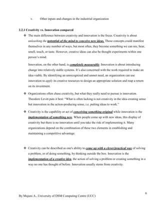 By Mujuni A., University of DSM Computing Centre (UCC) 
6 
v. Other inputs and changes in the industrial organization 
2.2.1 Creativity vs. Innovation compared  The main difference between creativity and innovation is the focus. Creativity is about unleashing the potential of the mind to conceive new ideas. Those concepts could manifest themselves in any number of ways, but most often, they become something we can see, hear, smell, touch, or taste. However, creative ideas can also be thought experiments within one person‟s mind. Innovation, on the other hand, is completely measurable. Innovation is about introducing change into relatively stable systems. It‟s also concerned with the work required to make an idea viable. By identifying an unrecognized and unmet need, an organization can use innovation to apply its creative resources to design an appropriate solution and reap a return on its investment.  Organizations often chase creativity, but what they really need to pursue is innovation. Theodore Levitt puts it best: “What is often lacking is not creativity in the idea-creating sense but innovation in the action-producing sense, i.e. putting ideas to work.”  Creativity is the capability or act of conceiving something original while innovation is the implementation of something new. When people come up with new ideas, this display of creativity but there is no innovation until you take the risk of implementing it. Many organizations depend on the combination of these two elements in establishing and maintaining a competitive advantage.  Creativity can be described as one's ability to come up with a clever/practical way of solving a problem, or of doing something, by thinking outside the box. Innovation is the implementation of a creative idea, the action of solving a problem or creating something in a way no one has thought of before. Innovation usually stems from creativity. 
 